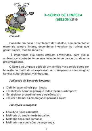 O que é:
Aplicação do Senso de Limpeza:
Principais vantagens:
Consiste em deixar o ambiente de trabalho, equipamentos e
materiais sempre limpos, devendo-se investigar as rotinas que
geram sujeira, modificando-as.
É importante que todos estejam envolvidos, para que o
ambiente encontrado limpo seja deixado limpo para o uso de uma
próxima pessoa.
ar e treinar os empregados para não sujar;
Equilíbrio físico e mental;
Melhoria do ambiente de trabalho;
Melhoria das áreas comuns;
Melhoria nas condições de segurança.
!
!
!
!
O Senso de Limpeza pode ter um sentido mais amplo como ser
honesto no modo de se expressar, ser transparente com amigos,
família, subordinados, vizinhos, etc.
Definir responsáveis por áreas;
Estabelecer horários para que todos façam sua limpeza;
Estabelecer procedimentos para não sujar;
Educ
!
!
!
!
3-SENSO DE LIMPEZA
(SEISON)
8
 