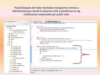 Paso5.Después de haber diseñado el programas iremos a
MainActivity.java donde le daremos click y pondremos la sig.
Codificación empezando por public void.