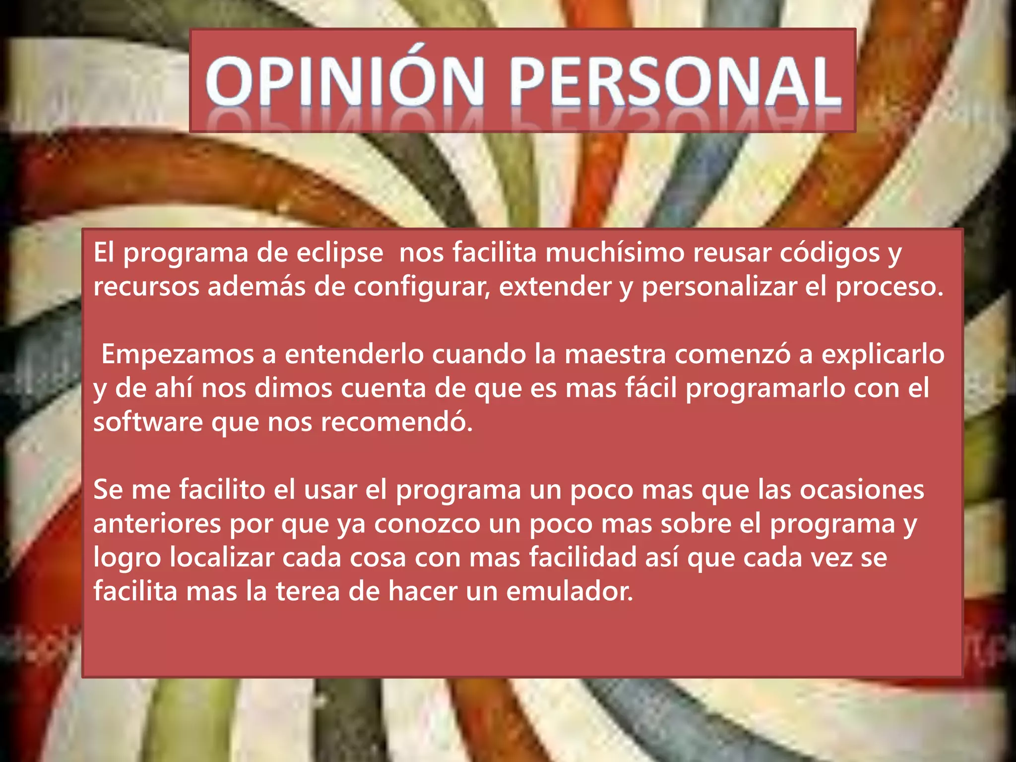 El programa de eclipse nos facilita muchísimo reusar códigos y
recursos además de configurar, extender y personalizar el proceso.
Empezamos a entenderlo cuando la maestra comenzó a explicarlo
y de ahí nos dimos cuenta de que es mas fácil programarlo con el
software que nos recomendó.
Se me facilito el usar el programa un poco mas que las ocasiones
anteriores por que ya conozco un poco mas sobre el programa y
logro localizar cada cosa con mas facilidad así que cada vez se
facilita mas la terea de hacer un emulador.
 