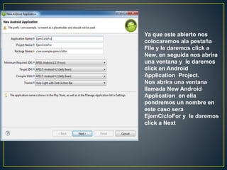 Ya que este abierto nos
colocaremos ala pestaña
File y le daremos click a
New, en seguida nos abrira
una ventana y le daremos
click en Android
Application Project.
Nos abrira una ventana
llamada New Android
Application en ella
pondremos un nombre en
este caso sera
EjemCicloFor y le daremos
click a Next
 