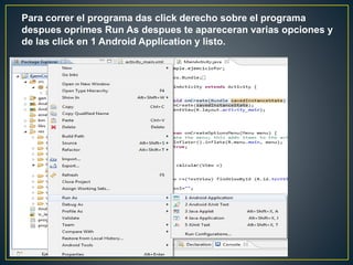 Para correr el programa das click derecho sobre el programa
despues oprimes Run As despues te apareceran varias opciones y
de las click en 1 Android Application y listo.
 