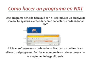 Como hacer un programa en NXT
Este programa sencillo hará que el NXT reproduzca un archivo de
sonido. Le ayudará a entender cómo conectar su ordenador al
NXT.
Inicie el software en su ordenador o Mac con un doble clic en
el icono del programa. Escriba el nombre de su primer programa,
o simplemente haga clic en Ir.
