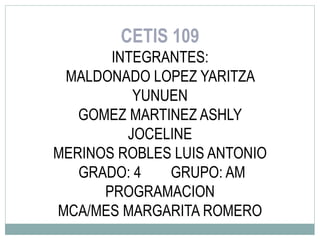 CETIS 109
INTEGRANTES:
MALDONADO LOPEZ YARITZA
YUNUEN
GOMEZ MARTINEZ ASHLY
JOCELINE
MERINOS ROBLES LUIS ANTONIO
GRADO: 4 GRUPO: AM
PROGRAMACION
MCA/MES MARGARITA ROMERO
 