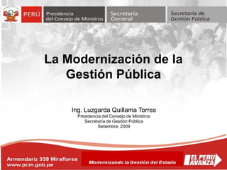 Armendariz 339 Miraflores
www.pcm.gob.pe
La Modernización de la
Gestión Pública
Modernizando la Gestión del Estado
Ing. Luzgarda Quillama Torres
Presidencia del Consejo de Ministros
Secretaría de Gestión Pública
Setiembre, 2009
 