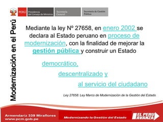 Secretaría
General
Secretaría de Gestión
Pública
Mediante la ley Nº 27658, en enero 2002 se
declara al Estado peruano en proceso de
modernización, con la finalidad de mejorar la
gestión pública y construir un Estado
democrático,
descentralizado y
al servicio del ciudadano
Ley 27658: Ley Marco de Modernización de la Gestión del Estado
 