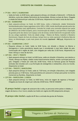 CIRCUITO DA VIAGEM - Continuação
 7º DIA – SPLIT | DUBROVNIK
o Saída do hotel, às 8:00 horas, após pequeno-almoço, em direção a Dubrovnik – A Pérola do
Adriático, outra das cidades Património da Humanidade. Almoço na baía de Slano. Chegada
à cidade de Dubrovnik por volta das 15:30 horas. Alojamento no hotel e resto de dia livre.
 8º DIA - DUBROVNIK
o Após pequeno-almoço no hotel, às 8:00 horas, visita a Dubrovnik, cidade fortemente
bombardeada pelas tropas jugoslavas entre 1991 e 1992, tendo danificado grande parte dos
seus monumentos mais significativos. Contudo foi criada uma comissão especial por parte
da UNESCO e da União Europeia, para a reconstrução da cidade, o que permitiu a reparação
de grande parte dos danos num espaço curto de tempo, tendo Dubrovnik recuperado muito
do seu antigo esplendor. Visita da cidade antiga – Palácio do Reitor, Catedral e Mosteiro
Dominicano. Depois da hora do almoço, tempo livre ou visita opcional à lindíssima Baía de
Kotor, no Montenegro, o país mais jovem do mundo (opcional – 40€ p.p). Alojamento no
hotel.
 9º DIA – DUBROVNIK | SPLIT
o Pequeno almoço no hotel. Saída às 8:00 horas, em direção a Mostar na Bósnia e
Herzegovina e visita panorâmica àquela que é considerada a mais bela cidade do país.
Continuação até à região de Split, com chegada por volta das 13:30 horas. Alojamento no
hotel. Almoço e resto de dia livre.
 10º DIA – SPLIT | TRIESTE
o Após pequeno-almoço no hotel, às 8:00 horas, saída em direção à Eslovénia, com destino a
Trieste. Almoço em Rijeka, cidade croata historicamente italiana, sendo o principal porto do
país. Chegada a Trieste por volta das 14:00 horas. Visita às famosas grutas de Postojna
(entrada não incluída) com a sua formação de estalagmites e estalactites, única no mundo.
Alojamento no hotel.
 11º DIA – TRIESTE | BARCELONA
o Após pequeno-almoço no hotel, saída às 7:30 horas, em direção a Barcelona, com chegada
prevista para as 17:00 horas. Visita panorâmica em autocarro e tempo para jantar no Centro
Comercial Las Ramblas. Alojamento no hotel.
 12º DIA – BARCELONA | LISBOA
o Após pequeno-almoço no hotel, às 8:00 horas, início da viagem de regresso a Portugal.
Chegada aos locais de origem por volta das 24:00 horas. FIM DE VIAGEM!
O preço inclui a viagem de autocarro ida e volta, os percursos entre países e cidades, a
viagem de barco a Hvar Island, estadia nos hotéis em regime de APA (alojamento almoço).
O preço não inclui a opção do 8º dia e a entrada das grutas de Postojna.
Viagens e Turismo de Natureza
Albertina Lima – N.º 1 – TAV – 1º Ano
 
