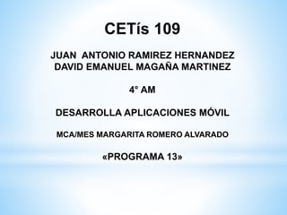 CETís 109
JUAN ANTONIO RAMIREZ HERNANDEZ
DAVID EMANUEL MAGAÑA MARTINEZ
4° AM
DESARROLLA APLICACIONES MÓVIL
MCA/MES MARGARITA ROMERO ALVARADO
«PROGRAMA 13»
 