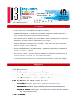 Objetivos 
• Conocer las principales Acciones Estratégicas de las Redes de Telecentros. 
• Fortalecer institucionalmente a la Asociación, su posicionamiento internacional y el papel de cada uno de los 
socios , priorizando el papel socio-económico que juegan los telecentros. 
• Potenciar la posición de los Telecentros como recurso clave en el desarrollo de la Agenda Digital Europea para la 
transformación del territorio, generación de empleo e innovación ciudadana. 
• Revisar los objetivos de las Coaliciones Locales y su papel en la Grand Coalition de la Unión Europea , como 
elementos activos de la Agenda Digital Europea 
• Evaluar , proponer y desarrollar actuaciones que mejoren la operatividad y coordinación de los Telecentros y los 
servicios que presentan a la ciudadanía. 
• Profundizar en el análisis de la situación de las redes de Telecentros y de las estrategias para la potenciación de 
proyectos y actividades en el contexto de los retos socio-económicos actuales. 
• Compartir metodologías, procesos, recursos, herramientas y buenas prácticas para la gestión de los Telecentros. 
Programa 
10.00 h.- Apertura institucional 
◦ Diana Rivas Suárez Consorcio Asturiano de Servicios Tecnológicos 
◦ Oscar Luis Castro Colegio Ofcial de Ingenieros Técnicos en Informática del Principado de Asturias 
◦ Joaquim Torrents Delgado Asociación Comunidad de Redes de Telecentros 
10:15 h.- Planes Estratégicos de las Redes de Telecentros (Mesa Debate) 
◦ Telecentre.ORG Miguel Raimilla, Director Ejecutivo de Telecentre.org (www.telecentre.org) 
◦ Telecentre Europe Gabriel Rissola, Director Gerente Telecentre Europe (www.telecentre-europe.org) 
◦ Comunidad de Telecentros Joaquim Torrents, Presidente Asociación Comunidad de Redes de Telecentros 
(www.comunidaddetelecentros.net) 
11.15 h .- Cafe Networking 
 