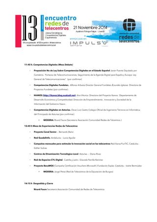 11:45 h. Competencias Digitales (Mesa Debate) 
◦ Proposición No de Ley Sobre Competencias Digitales en el Estado Español Javier Puente Diputado por 
Cantabria. Portavoz de Telecomunicaciones. Seguimiento de la Agenda Digital para España y Europa. Ley 
General de Telecomunicaciones” (por confrmar) 
◦ Competencias Digitales Fundetec. Alfonso Arbaiza Director General Fundetec /Lourdes Iglesias Directora de 
Proyectos Fundetec (por confrmar) 
◦ IKANOS (http://ikanos.blog.euskadi.net) Ana Vitorica Directora del Proyecto Ikanos. Departamento de 
Desarrollo Económico y Competitividad. Dirección de Emprendimiento , Innovación y Sociedad de la 
Información del Gobierno Vasco . 
◦ Competencias Digitales en Asturias. Oscar Luis Castro Colegio Ofcial de Ingenieros Técnicos en Informática 
del Principado de Asturias (por confrmar) 
• MODERA: Ricard Faura (Secretario Asociación Comunidad Redes de Telcentros ) 
12:45 h Mesa de Experiencias Redes de Telecentros 
◦ Proyecto Canal Senior .- Bernardo Bienz 
◦ Red Guadalinfo. Andalucía.- Lucia Aguilar 
◦ Campañas mensuales para estimular la innovación social en los telecentros Red Xarxa PunTIC, Cataluña.- 
Esther Subias 
◦ Centros de Dinamización Tecnológica Local. Asturias .- Diana Rivas 
◦ Red de Espacios CYL Digital. Castilla y León.- Graciela Parrilla Ramírez 
◦ Proyecto BecaMOS (Campaña Certifcación Vouchers Microsoft ) Fundación Esplai. Cataluña .- Isidre Bermúdez 
• MODERA: Jorge Pérez (Red de Telecentros de la Diputación de Burgos) 
14:15 h Despedida y Cierre 
Ricard Faura Secretario Asociación Comunidad de Redes de Telecentros 
 