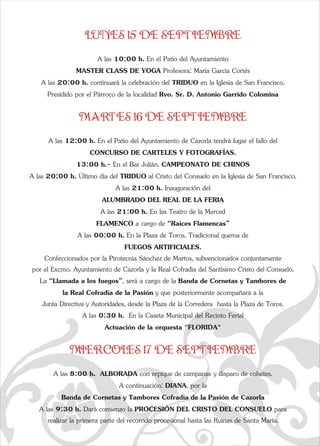 LUNES 15 DE SEPTIEMBRE 
q  
A las 20:00 h. continuará la celebración del TRIDUO en la IglesPresidido por el Párroco de la localidad Rvo. Sr. D. Antonio GaA las 20:00 h. Último día del TRIDUO al Cristo del Consuelo en Confeccionados por la Pirotecnia Sánchez de Martos, subvencionapor el Excmo. Ayuntamiento de Cazorla y la Real Cofradía del Sae A las 10:00 h. En el Patio del Ayuntamiento  
MASTER CLASS DE YOGA Profesora: María García Cortés 
ia de San Francisco. 
rrido Colomina   
MARTES 16 DE SEPTIEMBRE 
A las 12:00 h. En el Patio del Ayuntamiento de Cazorla tendrá lugar el fallo del  
CONCURSO DE CARTELES Y FOTOGRAFÍAS. 
13:00 h.- En el Bar Julián. CAMPEONATO DE CHINOS 
la Iglesia de San Francisco. 
A las 21:00 h. Inauguración del  
ALUMBRADO DEL REAL DE LA FERIA 
A las 21:00 h. En las Teatro de la Merced   
FLAMENCO a cargo de “Raíces Flamencas” 
A las 00:00 h. En la Plaza de Toros. Tradicional quema de  
FUEGOS ARTIFICIALES. 
dos conjuntamente  
ntísimo Cristo del Consuelo. 
La “Llamada a los fuegos”, será a cargo de la Banda de Cornetas y Tambores de  
la Real Cofradía de la Pasión y que posteriormente acompañará a la  
Junta Directiva y Autoridades, desde la Plaza de la Corredera  hasta la Plaza de Toros.  
A las 0:30 h.  En la Caseta Municipal del Recinto Ferial  
Actuación de la orquesta "FLORIDA" 
MIERCOLES 17 DE SEPTIEMBRE 
A las 8:00 h.  ALBORADA con repique de campanas y disparo de cohetes.   
A continuación: DIANA, por la  
Banda de Cornetas y Tambores Cofradía de la Pasión de Cazorla 
A las 9:30 h. Dará comienzo la PROCESIÓN DEL CRISTO DEL CONSUELO para  
realizar la primera parte del recorrido procesional hasta las Ruinas de Santa María. 
  
a   