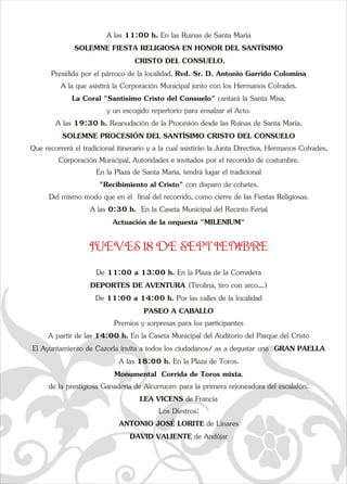 A las 11:00 h. En las Ruinas de Santa María 
SOLEMNE FIESTA RELIGIOSA EN HONOR DEL SANTÍSIMO 
e  CRISTO DEL CONSUELO. 
Presidida por el párroco de la localidad, Rvd. Sr. D. Antonio Garrido Colomina 
A la que asistirá la Corporación Municipal junto con los Hermanos Cofrades. 
La Coral "Santísimo Cristo del Consuelo" cantará la Santa Misa,  
y un escogido repertorio para ensalzar el Acto. 
A las 19:30 h. Reanudación de la Procesión desde las Ruinas de Santa María. 
SOLEMNE PROCESIÓN DEL SANTÍSIMO CRISTO DEL CONSUELO 
Que recorrerá el tradicional itinerario y a la cual asistirán la Junta Directiva, Hermanos Cofrades,  
Corporación Municipal, Autoridades e invitados por el recorrido de costumbre. 
En la Plaza de Santa María, tendrá lugar el tradicional  
"Recibimiento al Cristo" con disparo de cohetes.  
Del mismo modo que en el  final del recorrido, como cierre de las Fiestas Religiosas. 
A las 0:30 h.  En la Caseta Municipal del Recinto Ferial  
Actuación de la orquesta "MILENIUM" 
JUEVES 18 DE SEPTIEMBRE 
De 11:00 a 13:00 h. En la Plaza de la Corredera 
DEPORTES DE AVENTURA   
(Tirolina, tiro con arco….) 
De 11:00 a 14:00 h. Por las calles de la localidad 
  
PASEO A CABALLO 
Premios y sorpresas para los participantes 
A partir de las 14:00 h. En la Caseta Municipal del Auditorio dEl Ayuntamiento de Cazorla invita a todos los ciudadanos/ as a q  
a  el Parque del Cristo 
degustar una    
GRAN PAELLA 
A las 18:00 h. En la Plaza de Toros. 
  
Monumental  Corrida de Toros mixta, 
de la prestigiosa Ganadería de Alcurrucen   
para la primera rejoneadora del escalafón: 
LEA VICENS de Francia 
Los Diestros: 
ANTONIO JOSÉ LORITE de Linares 
DAVID VALIENTE de Andújar 
 
