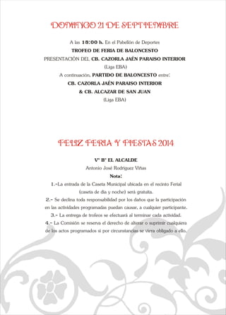 DOMINGO 21 DE SEPTIEMBRE 
e A las 18:00 h. En el Pabellón de Deportes 
TROFEO DE FERIA DE BALONCESTO 
PRESENTACIÓN DEL CB. CAZORLA JAÉN PARAISO INTERIOR 
q  
 (Liga EBA) 
A continuación, PARTIDO DE BALONCESTO entre: 
CB. CAZORLA JAÉN PARAISO INTERIOR  
& CB. ALCAZAR DE SAN JUAN  
(Liga EBA) 
FELIZ FERIA Y FIESTAS 2014 
Vº Bº EL ALCALDE 
Antonio José Rodríguez Viñas 
Nota:  
1.-La entrada de la Caseta Municipal ubicada en el recinto Ferial  
(caseta de día y noche) será gratuita.  
2.- Se declina toda responsabilidad por los daños que la participación  
en las actividades programadas puedan causar, a cualquier participante.  
3.- La entrega de trofeos se efectuará al terminar cada actividad.  
4.- La Comisión se reserva el derecho de alterar o suprimir cualquiera  
de los actos programados si por circunstancias se viera obligado a ello. 
a   
