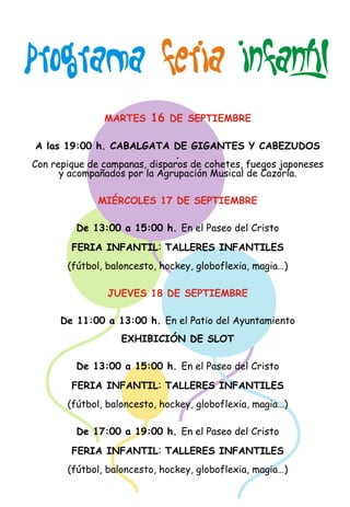 FERIA INFANTIL 
PROGRAMA    
MARTES 16 DE SEPTIEMBRE 
A las 19:00 h. CABALGATA DE GIGANTES Y CABEZUDOS 
MIÉRCOLES 17 DE SEPTIEMBRE 
:  
JUEVES 18 DE SEPTIEMBRE 
:  
:  
.  
Con repique de campanas, disparos de cohetes, fuegos japoneses  
y acompañados por la Agrupación Musical de Cazorla. 
De 13:00 a 15:00 h. En el Paseo del Cristo 
FERIA INFANTIL TALLERES INFANTILES  
(fútbol, baloncesto, hockey, globoflexia, magia…) 
De 11:00 a 13:00 h. En el Patio del Ayuntamiento 
EXHIBICIÓN DE SLOT 
De 13:00 a 15:00 h. En el Paseo del Cristo 
FERIA INFANTIL TALLERES INFANTILES 
  
(fútbol, baloncesto, hockey, globoflexia, magia…) 
De 17:00 a 19:00 h. En el Paseo del Cristo 
FERIA INFANTIL TALLERES INFANTILES 
  
(fútbol, baloncesto, hockey, globoflexia, magia…) 
 