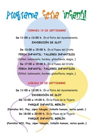 FERIA INFANTIL 
PROGRAMA    
VIERNES 19 DE SEPTIEMBRE 
De 11:00 a 13:00 h. En el Patio del Ayuntamiento 
EXHIBICIÓN DE SLOT 
De 13:00 a 15:00 h. En el Paseo del Cristo 
FERIA INFANTIL: TALLERES INFANTILES 
  
(fútbol, baloncesto, hockey, globoflexia, magia…) 
De 17:00 a 19:00 h. En el Paseo del Cristo 
FERIA INFANTIL: TALLERES INFANTILES 
  
(fútbol, baloncesto, hockey, globoflexia, magia…) 
SÁBADO 20 DE SEPTIEMBRE 
De 11:00 a 13:00 h. En el Patio del Ayuntamiento 
EXHIBICIÓN DE SLOT 
De 12:00 a 14:00 h. En la Plaza de la Tejera 
PARQUE INFANTIL MERLÍN 
(Pantallas Wii, Play, súper tobogán, futbolín humano, motos quads…)  
De 18:00 a 20:00 h. En la Plaza de la Tejera  
PARQUE INFANTIL MERLÍN 
(Pantallas WII, Play, súper tobogán, futbolín humano, motos quads…) 
 