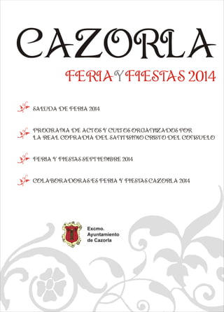 CAZORLA 
FERIAYFIESTAS 2014 
k  
SALUDA DE FERIA 2014 
k  
q  
PROGRAMA DE ACTOS Y CULTOS ORGANIZADOS POR 
LA REAL COFRADIA DEL SANTISIMO CRISTO DEL CONSUELO 
k  
FERIA Y FIESTAS SEPTIEMBRE 2014 
k  
COLABORADORAS/ES FERIA Y FIESTAS CAZORLA 2014 
e a   