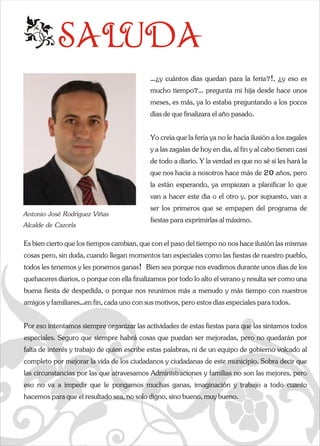 SALUDA 
e …¿y cuántos días quedan para la feria?!, ¿y eso es  
mucho tiempo?... pregunta mi hija desde hace unos  
meses, es más, ya lo estaba preguntando a los pocos  
días de que finalizara el año pasado.  
Yo creía que la feria ya no le hacía ilusión a los zagales  
y a las zagalas de hoy en día, al fin y al cabo tienen casi  
de todo a diario. Y la verdad es que no sé si les hará la  
que nos hacía a nosotros hace más de 20 años, pero  
la están esperando, ya empiezan a planificar lo que  
van a hacer este día o el otro y, por supuesto, van a  
Antonio José Rodríguez Viñas 
ser los primeros que se empapen del programa de  
Alcalde de Cazorla 
fiestas para exprimirlas al máximo. 
Es bien cierto que los tiempos cambian, que con el paso del tiempo no nos hace ilusión las mismas  
cosas pero, sin duda, cuando llegan momentos tan especiales como las fiestas de nuestro pueblo,  
todos les tenemos y les ponemos ganas!  Bien sea porque nos evadimos durante unos días de los  
quehaceres diarios, o porque con ella finalizamos por todo lo alto el verano y resulta ser como una  
buena fiesta de despedida, o porque nos reunimos más a menudo y más tiempo con nuestros  
amigos y familiares…en fin, cada uno con sus motivos, pero estos días especiales para todos. 
Por eso intentamos siempre organizar las actividades de estas fespeciales. Seguro que siempre habrá cosas que puedan ser mejorfalta de interés y trabajo de quien escribe estas palabras, ni completo por mejorar la vida de los ciudadanos y ciudadanas de las circunstancias por las que atravesamos Administraciones y feso no va a impedir que le pongamos muchas ganas, imaginación yq  
a  iestas para que las sintamos todos  
adas, pero no quedarán por  
de un equipo de gobierno volcado al  
este municipio. Sobra decir que  
amilias no son las mejores, pero  
 trabajo a todo cuanto  
hacemos para que el resultado sea, no solo digno, sino bueno, muy bueno. 
 