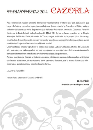 FERIAYFIESTAS 2014 CAZORLA 
Así, seguimos en nuestro empeño de mejorar y completar la “Ferihagan disfrutar a pequeños y grandes en el eje que discurre descada uno de los días de fiesta. Esperamos que disfrutéis de la q  
Cristo, de la Feria Infantil todos los días del 18 al 20, de laMunicipal de Recinto Ferial, de tardes de Toros, fuegos artificen definitiva de cuanto queráis escoger para estar a gusto con en definitiva lo que nos hace sentirnos bien de verdad. 
Quiero antes de finalizar agradecer el trabajo que realiza La Raño tras año y de todos aquellos vecinos y empresarios que colapara convertir también estas fiestas en momentos especiales parAmigas y amigos de Cazorla y visitantes, en estas páginas se recon las que esperamos, disfrutéis como niños y niñas o, al menoEsperamos que disfrutéis de estas fiestas y lo dicho… 
…A vivir la Feria!!!!! 
Felices Feria y Fiestas de Cazorla 2014!!! 
e a  a de día” con actividades que  
de la Corredera al Cristo todos y  
recién terminada Caseta de Feria del  
s verbenas gratuitas en la Caseta  
iales en la propia plaza de toros y,  
vuestros familiares y amigos, que es  
eal Cofradía del Cristo del Consuelo  
boran de forma desinteresada  
a todos. 
cogen todas aquellas actividades  
s, con la misma ilusión que ellos.  
EL ALCALDE 
Antonio José Rodríguez Viñas 
 