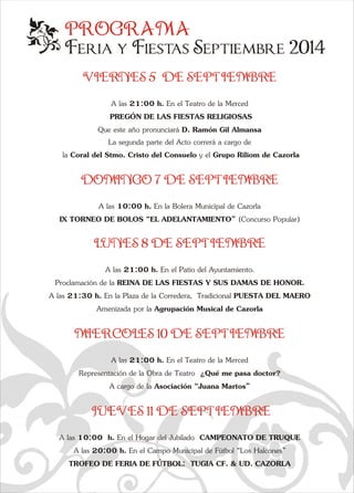 PROGRAMA 
Feria y Fiestas Septiembre 2014 
e VIERNES 5  DE SEPTIEMBRE 
A las 21:00 h. En el Teatro de la Merced 
 PREGÓN DE LAS FIESTAS RELIGIOSAS 
Que este año pronunciará D. Ramón Gil Almansa 
La segunda parte del Acto correrá a cargo de 
 la Coral del Stmo. Cristo del Consuelo y el Grupo Riliom de Cazorla 
DOMINGO 7 DE SEPTIEMBRE 
A las 10:00 h. En la Bolera Municipal de Cazorla 
IX TORNEO DE BOLOS “EL ADELANTAMIENTO” (Concurso Popular) 
LUNES 8 DE SEPTIEMBRE 
A las 21:00 h. En el Patio del Ayuntamiento.  
Proclamación de la REINA DE LAS FIESTAS Y SUS DAMAS DE HONOR. 
A las 21:30 h. En la Plaza de la Corredera,  Tradicional PUESTA DEL MAERO 
Amenizada por la Agrupación Musical de Cazorla 
MIERCOLES 10 DE SEPTIEMBRE 
q  
a  A las 21:00 h. En el Teatro de la Merced 
Representación de la Obra de Teatro  ¿Qué me pasa doctor? 
A cargo de la Asociación “Juana Martos” 
  
JUEVES 11 DE SEPTIEMBRE 
A las 10:00  h. En el Hogar del Jubilado  CAMPEONATO DE TRUQUE 
A las 20:00 h. En el Campo Municipal de Fútbol “Los Halcones” 
TROFEO DE FERIA DE FÚTBOL:  TUGIA CF. & UD. CAZORLA 
 