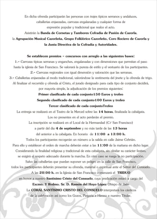 En dicha ofrenda participarán las personas con trajes típicos serranos y andaluces,  
caballerías enjaezadas, carrozas engalanadas y cualquier forma de  
expresión popular y tradicional que realce el acto.  
Asistirán la Banda de Cornetas y Tambores Cofradía de Pasión de Cazorla,  
la Agrupación Musical Cazorleña, Grupo Folklórico Cazorleño, Coq  
ro Rociero de Cazorla y  
la Junta Directiva de la Cofradía y Autoridades. 
Se establecen premios - concursos con arreglo a las siguientes bases: 
1.- Carrozas típicas serranas y enganches, engalanadas y con dimensiones que permitan el paso  
hasta la iglesia de San Francisco. Se valorará la pureza de estilo y el vestuario de los participantes. 
 2.- Carrozas regionales con igual dimensión y valoración que las serranas. 
3.- Caballerías enjaezadas al modo tradicional, valorándose la vestimenta del jinete y la ofrenda de trigo. 
Al finalizar el recorrido y ofrenda al Cristo, el jurado designado para cada tipo de conjunto decidirá,  
por mayoría simple, la adjudicación de los premios siguientes: 
Primer clasificado de cada conjunto150 Euros y trofeo 
Segundo clasificado de cada conjunto100 Euros y trofeo 
Tercer clasificado de cada conjuntoTrofeo 
La entrega se realizará en el Teatro de la Merced sobre las 14 e horas, finalizada la cabalgata.  
Los no presentes en el acto perderán el premio. 
La inscripción se realizará en el Local de la Hermandad (C/ San Francisco)  
a partir del día 4 de septiembre y no más tarde de las 13 horas  
del anterior a la cabalgata. En horario  de 11:00  a 13:00 h. 
Todos los participantes recogerán un número a la salida en calle Jaime Cebrián.  
Para ello y establecer el orden de marcha deberán estar a las 11:00 de la mañana en dicho lugar. 
Considerando la finalidad religiosa y tradicional de esta cabalgata, sin olvidar su carácter festivo,  
se exigirá el respeto adecuado durante la marcha. En otro caso se ruega la no participación. 
Salvo las caballerías que puedan suponer un peligro en la calle de San Francisco,  
todos los participantes deberán presentar su ofrenda, material o espiritual ante el Señor del Consuelo. 
A las 20:00 h. en la Iglesia de San Francisco comenzará el  TRIDUO  
en honor a nuestro Santísimo Cristo del Consuelo, cuya predicación estará a cargo del  
Excmo. Y Rvdmo. Sr. D. Ramón del Hoyo López Obispo de Jaén 
 La CORAL SANTÍSIMO CRISTO DEL CONSUELO interpretará los cánticos  
de la celebración así como los Gozos, Plegaria e Himno a nuestro Titular.  
a   