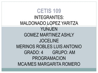 CETIS 109
INTEGRANTES:
MALDONADO LOPEZ YARITZA
YUNUEN
GOMEZ MARTINEZ ASHLY
JOCELINE
MERINOS ROBLES LUIS ANTONIO
GRADO: 4 GRUPO: AM
PROGRAMACION
MCA/MES MARGARITA ROMERO
 