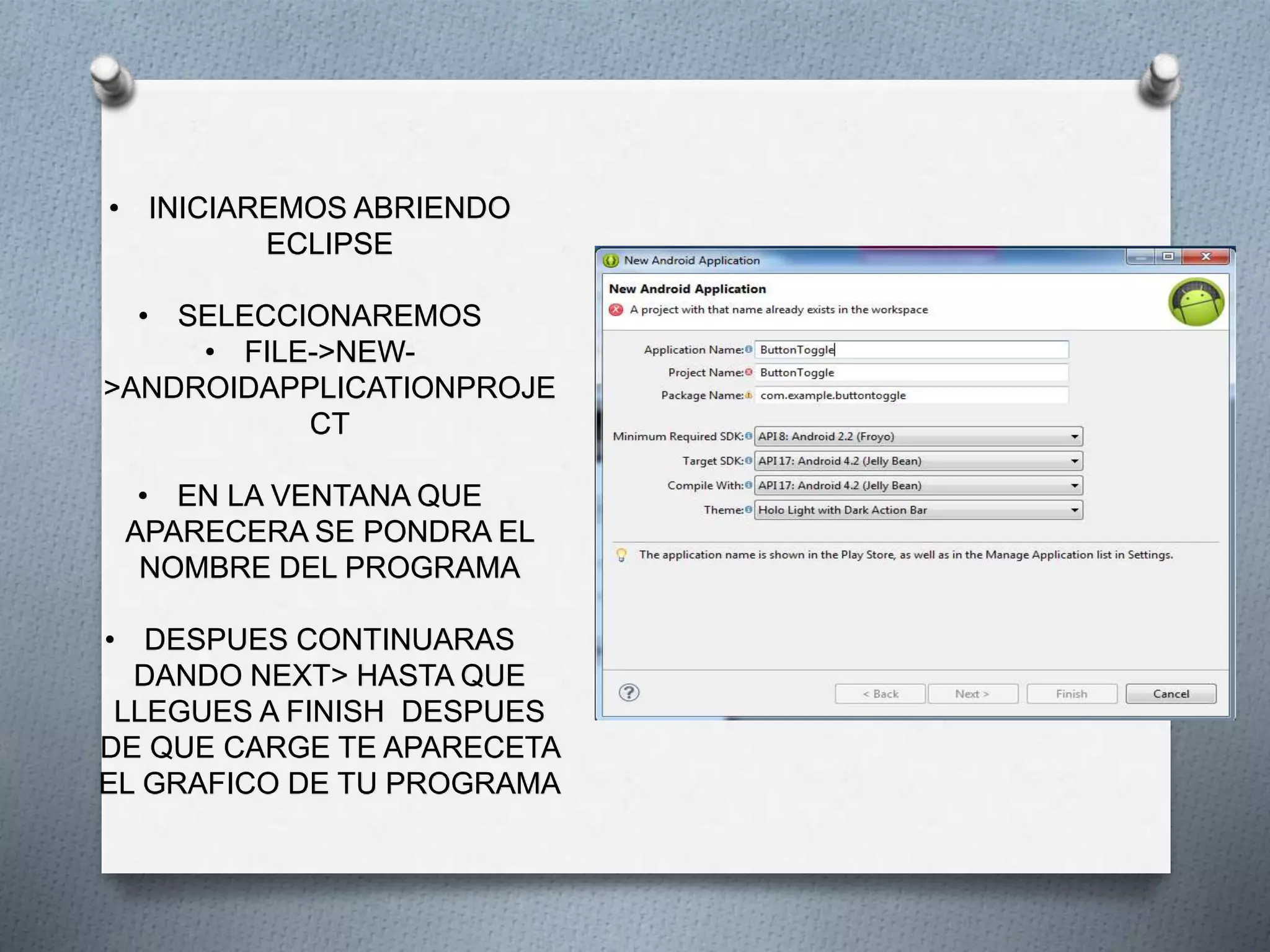 • INICIAREMOS ABRIENDO
ECLIPSE
• SELECCIONAREMOS
• FILE->NEW-
>ANDROIDAPPLICATIONPROJE
CT
• EN LA VENTANA QUE
APARECERA SE PONDRA EL
NOMBRE DEL PROGRAMA
• DESPUES CONTINUARAS
DANDO NEXT> HASTA QUE
LLEGUES A FINISH DESPUES
DE QUE CARGE TE APARECETA
EL GRAFICO DE TU PROGRAMA