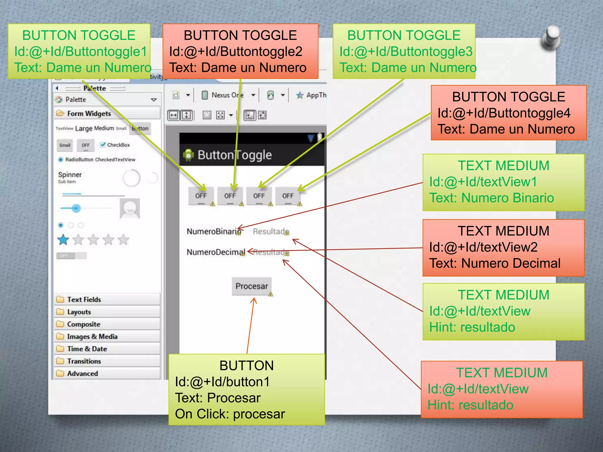 BUTTON TOGGLE
Id:@+Id/Buttontoggle3
Text: Dame un Numero
TEXT MEDIUM
Id:@+Id/textView1
Text: Numero Binario
BUTTON
Id:@+Id/button1
Text: Procesar
On Click: procesar
BUTTON TOGGLE
Id:@+Id/Buttontoggle4
Text: Dame un Numero
BUTTON TOGGLE
Id:@+Id/Buttontoggle1
Text: Dame un Numero
BUTTON TOGGLE
Id:@+Id/Buttontoggle2
Text: Dame un Numero
TEXT MEDIUM
Id:@+Id/textView2
Text: Numero Decimal
TEXT MEDIUM
Id:@+Id/textView
Hint: resultado
TEXT MEDIUM
Id:@+Id/textView
Hint: resultado
