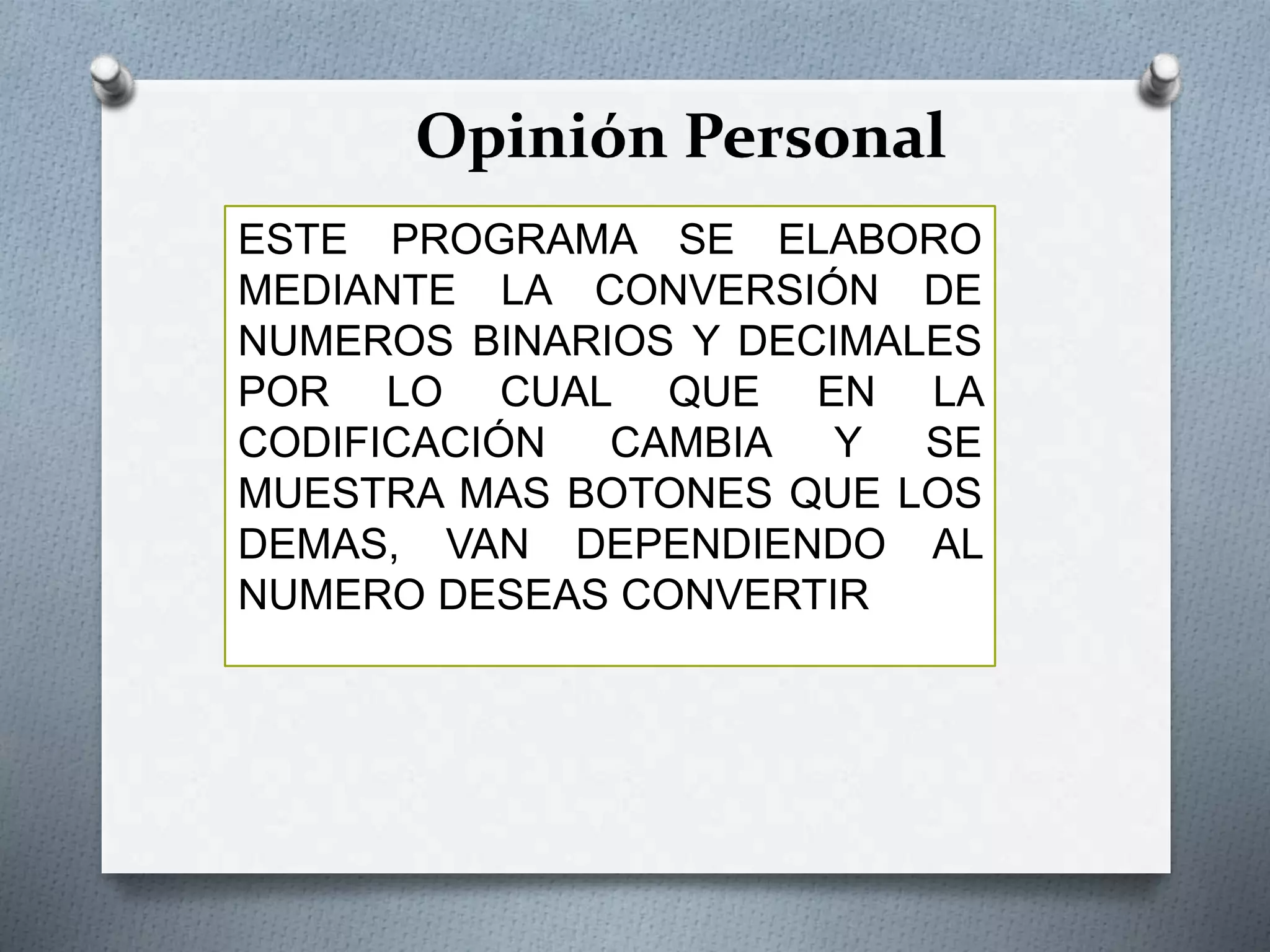 Opinión Personal
ESTE PROGRAMA SE ELABORO
MEDIANTE LA CONVERSIÓN DE
NUMEROS BINARIOS Y DECIMALES
POR LO CUAL QUE EN LA
CODIFICACIÓN CAMBIA Y SE
MUESTRA MAS BOTONES QUE LOS
DEMAS, VAN DEPENDIENDO AL
NUMERO DESEAS CONVERTIR