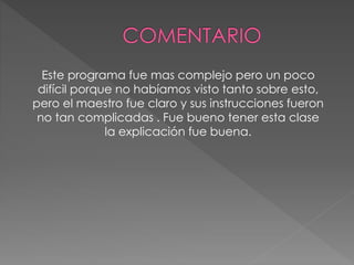 Este programa fue mas complejo pero un poco
difícil porque no habíamos visto tanto sobre esto,
pero el maestro fue claro y sus instrucciones fueron
no tan complicadas . Fue bueno tener esta clase
la explicación fue buena.