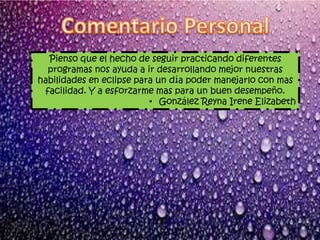 Pienso que el hecho de seguir practicando diferentes
programas nos ayuda a ir desarrollando mejor nuestras
habilidades en eclipse para un día poder manejarlo con mas
facilidad. Y a esforzarme mas para un buen desempeño.
• González Reyna Irene Elizabeth
 