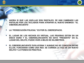  AHORA SI QUE LAS HUELLAS SON DIGITALES. SE HAN CAMBIADO LAS
PISTOLAS POR LOS TECLADOS PARA ATRAPAR AL NUEVO ENEMIGO: “EL
CIBERDELINCUENTE”.
 LA “PERSECUCIÓN POLICIAL” ES POR EL CIBERESPACIO.
 EL LUGAR DE LOS HECHOS ES VIRTUAL, LAS PRUEBAS ESTÁN EN UN
DISCO DURO Y EL CIBERDELINCUENTE NO ESTÁ “PRESENTE” EN EL
LUGAR DEL DELITO, PUEDE VIVIR A MILES DE KILOMETROS.
 EL CIBERDELINCUENTE EVOLUCIONA Y AUNQUE NO SE CONOCEN ENTRE
ELLOS, FUNCIONAN COMO UNA RED. SE CORREN LA VOZ DE UN NUEVO
DELITO Y LO PONEN EN PRÁCTICA.
 