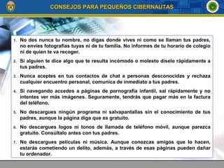 1. No des nunca tu nombre, no digas donde vives ni como se llaman tus padres,
no envíes fotografías tuyas ni de tu familia. No informes de tu horario de colegio
ni de quien te va recoger.
2. Si alguien te dice algo que te resulta incómodo o molesto díselo rápidamente a
tus padres.
3. Nunca aceptes en tus contactos de chat a personas desconocidas y rechaza
cualquier encuentro personal, comunica de inmediato a tus padres.
4. Si navegando accedes a páginas de pornografía infantil, sal rápidamente y no
intentes ver más imágenes. Seguramente, tendrás que pagar más en la factura
del teléfono.
5. No descargues ningún programa ni salvapantallas sin el conocimiento de tus
padres, aunque la página diga que es gratuito.
6. No descargues logos ni tonos de llamada de teléfono móvil, aunque parezca
gratuito. Consúltalo antes con tus padres.
7. No descargues películas ni música. Aunque conozcas amigos que lo hacen,
estarás cometiendo un delito, además, a través de esas páginas pueden dañar
tu ordenador.
CONSEJOS PARA PEQUEÑOS CIBERNAUTASCONSEJOS PARA PEQUEÑOS CIBERNAUTAS
 