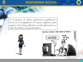 Es la práctica de obtener información confidencial a
través de la manipulación de usuarios legítimos, para
engañar a la víctima y llevarla a revelar información o a
violar las políticas de seguridad típicas.
INGENIERIA SOCIALINGENIERIA SOCIAL
 