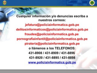 Cualquier información y/o denuncias escriba a
nuestros correos:
jefatura@policiainformatica.gob.pe
delitosinformaticos@policiainformatica.gob.pe
fraudes@policiainformatica.gob.pe
pornografiainfantil@policiainformatica.gob.pe
pirateria@policiainformatica.gob.pe
o llámenos a los TELEFONOS:
431-8908 / 431-8909 / 431-8896
431-8920 / 431-8895 / 431-8898
www.policiainformatica.gob.pe
 