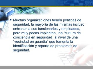  Muchas organizaciones tienen políticas de
seguridad, la mayoría de las mismas incluso
entrenan a sus funcionarios y empleados,
pero muy pocas implantan una “cultura de
conciencia en seguridad” al nivel de una
“vecindad en guardia” que fomenta la
identificación y reporte de problemas de
seguridad.
 