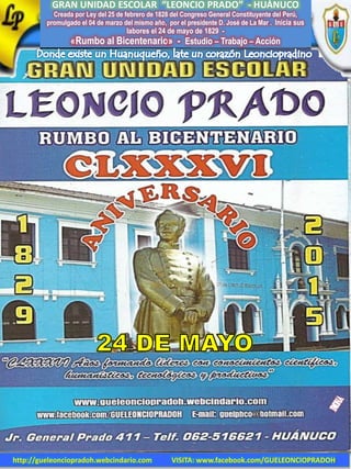 GRAN UNIDAD ESCOLAR “LEONCIO PRADO” - HUÁNUCO
Creada por Ley del 25 de febrero de 1828 del Congreso General Constituyente del Perú,
promulgado el 04 de marzo del mismo año, por el presidente D. José de La Mar . Inicia sus
labores el 24 de mayo de 1829 -
«Rumbo al Bicentenario» - Estudio – Trabajo – Acción
http://gueleonciopradoh.webcindario.com VISITA: www.facebook.com/GUELEONCIOPRADOH
 