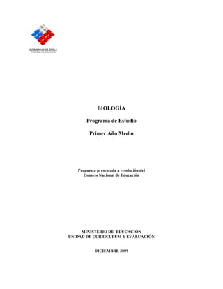 BIOLOGÍA

       Programa de Estudio

         Primer Año Medio




   Propuesta presentada a resolución del
      Consejo Nacional de Educación




     MINISTERIO DE EDUCACIÓN
UNIDAD DE CURRICULUM Y EVALUACIÓN


            DICIEMBRE 2009
 