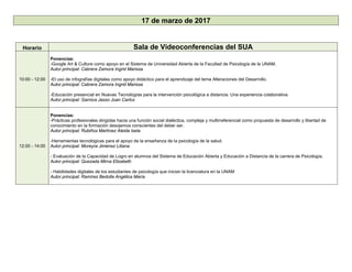 17 de marzo de 2017
Horario Sala de Videoconferencias del SUA
10:00 - 12:00
Ponencias:
-Google Art & Culture como apoyo en el Sistema de Universidad Abierta de la Facultad de Psicología de la UNAM.
Autor principal: Cabrera Zamora Ingrid Marissa
-El uso de infografías digitales como apoyo didáctico para el aprendizaje del tema Alteraciones del Desarrollo.
Autor principal: Cabrera Zamora Ingrid Marissa
-Educación presencial en Nuevas Tecnologías para la intervención psicológica a distancia. Una experiencia colaborativa.
Autor principal: Garnica Jasso Juan Carlos
12:00 - 14:00
Ponencias:
-Prácticas profesionales dirigidas hacia una función social dialéctica, compleja y multirreferencial como propuesta de desarrollo y libertad de
conocimiento en la formación desojemos conscientes del deber ser.
Autor principal: Rubiños Martínez Aleida Isela
-Herramientas tecnológicas para el apoyo de la enseñanza de la psicología de la salud.
Autor principal: Moreyra Jiménez Liliana
- Evaluación de la Capacidad de Logro en alumnos del Sistema de Educación Abierta y Educación a Distancia de la carrera de Psicología.
Autor principal: Quezada Mirna Elizabeth
- Habilidades digitales de los estudiantes de psicología que inician la licenciatura en la UNAM
Autor principal: Ramírez Bedolla Angélica María
 
