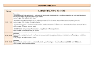 15 de marzo de 2017
Horario Auditorio Dra. Silvia Macotela
9:00 - 11:00
Ponencias:
-Incorporación de TIC en la formación y supervisión de las prácticas profesionales en la formación de alumnos del SUA de la Facultad de
Psicología en el área de Psicología Clínica y de la Salud.
Autor principal: Chávez Santamaría Paula
-Diagnóstico del coeficiente intelectual y los factores asociados en los estudiantes de licenciatura: turno vespertino y nocturno.
Autor principal: Colín Hinojosa Christopher Carlos
-Aspectos andragógicos a considerar en la licenciatura de educación abierta y a distancia en la Universidad Nacional Autónoma de México.
Autor principal: Fernández Sánchez Néstor
-MAPLS: Modelo de Aprendizaje Profesional en Línea y Situado en Psicología Escolar.
Autor principal: Flores Macías Rosa Del Carmen
11:00 - 13:00
Simposio:
Escenario de práctica virtual para la enseñanza de competencias clínicas y psico-educativas en estudiantes de Psicología en modalidad a
distancia.
Autor principal: De La Rosa Gómez Anabel
13:00 - 15:00
Simposio:
Ejes centrales de la intervención educativa del Centro de Apoyo Psicológico y Educativo a Distancia (CAPED) de la FES Iztacala.
Autor principal: Meza Cano José Manuel
 