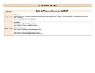 15 de marzo de 2017
Horario Sala de Videoconferencias del SUA
9:00 - 11:00
Simposio:
La comunicación en el proceso de enseñanza aprendizaje mediante plataformas virtuales: Programa de Apoyo Escolar entre Alumnos de la
UAM Cuajimalpa.
Autor principal: García Hernández Caridad
13:00 - 15:00
Ponencias:
-Historia y desarrollo del bullying en México
Autor principal: Zúñiga Pérez Daniel Antonio
-Educación a distancia
Autor principal: Rodríguez Hernández Blanca Estela
-Superación académica para las madres solteras
Autor principal: Sánchez Mohedano María De La Luz
 
