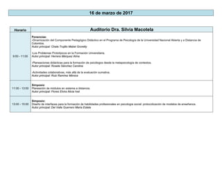 16 de marzo de 2017
Horario Auditorio Dra. Silvia Macotela
9:00 - 11:00
Ponencias:
-Dinamización del Componente Pedagógico Didáctico en el Programa de Psicología de la Universidad Nacional Abierta y a Distancia de
Colombia.
Autor principal: Chala Trujillo Mabel Groretty
-Los Problemas Prototípicos en la Formación Universitaria.
Autor principal: Herrera Márquez Alma
-Planeaciones didácticas para la formación de psicólogos desde la metapsicología de contextos.
Autor principal: Rosete Sánchez Carolina
-Actividades colaborativas, más allá de la evaluación sumativa.
Autor principal: Ruiz Ramírez Mónica
11:00 - 13:00
Simposio:
Planeación de módulos en sistema a distancia.
Autor principal: Flores Elvira Alicia Ivet
13:00 - 15:00
Simposio:
Diseño de interfaces para la formación de habilidades profesionales en psicología social: protocolización de modelos de enseñanza.
Autor principal: Del Valle Guerrero María Estela
 
