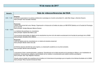 16 de marzo de 2017
Horario Sala de videoconferencias del SUA
9:00 - 11:00
Simposio:
Formación supervisada en la práctica profesional en psicología en el centro comunitario Dr. Julián Mac Gregor y Sánchez Navarro.
Autor principal: Ruiz González Verónica
11:00 – 13:00
Ponencias:
-Diseño instruccional del curso: Manejo, Organización e Introducción al Análisis de datos con IBM SPSS Statistics en la Facultad de Psicología
de la U.N.A.M.
Autor principal: Verdejo Manzano Marcos Evencio
-La habilidad del parafraseo en universitarios
Autor principal: Cepeda Islas María Luisa
-Conocimientos elementales de álgebra de los estudiantes de primer año del sistema escolarizado de la facultad de psicología de la UNAM.
Autor principal: González Girón Gilberto
13:00 – 15:00
Ponencias:
-Perfil de capital social de universitarios en un sistema de estudios presencial.
Autor principal: Banda Castro Ana Lilia
-El Perfil de alumnos del SUA de nuevo ingreso y su desempeño académico en el primer semestre.
Autor principal: Barrera García Kirareset
-Licenciaturas Online, semiescolarizadas y sabatinas. Diversificación de la oferta educativa de la psicología en México y las modalidades de
enseñanza. Consecuencias, peligros y oportunidades de los modelos no escolarizados para realizar estudios psicológicos.
Autor principal: Islas Trejo Alejandro Francisco
-Estudio sobre el estado de la enseñanza de la bioética en la licenciatura de psicología que se imparte en las distintas facultades de la UNAM.
Autor principal: Pérez Guzmán Emmanuel Arkad
 