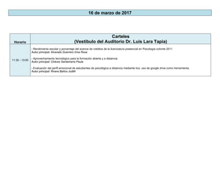 16 de marzo de 2017
Horario
Carteles
(Vestíbulo del Auditorio Dr. Luis Lara Tapia)
11:30 - 13:00
- Rendimiento escolar y porcentaje del avance de créditos de la licenciatura presencial en Psicología cohorte 2011
Autor principal: Alvarado Guerrero Irma Rosa
- Aprovechamiento tecnológico para la formación abierta y a distancia.
Autor principal: Chávez Santamaría Paula
- Evaluación del perfil emocional de estudiantes de psicológica a distancia mediante tics: uso de google drive como herramienta.
Autor principal: Rivera Baños Judith
 