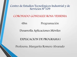 Centro de Estudios Tecnológicos Industrial y de
Servicios N°109
CORONADO GONZALEZ ROSA YESSENIA
4Bm Programación
Desarrolla Aplicaciones Móviles
EXPLICACION DE PROGRAMA1
Profesora: Margarita Romero Alvarado
 
