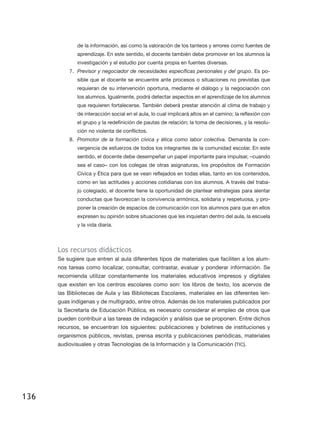 de la información, así como la valoración de los tanteos y errores como fuentes de
             aprendizaje. En este sentido, el docente también debe promover en los alumnos la
             investigación y el estudio por cuenta propia en fuentes diversas.
          7.	 Previsor y negociador de necesidades específicas personales y del grupo. Es po-
             sible que el docente se encuentre ante procesos o situaciones no previstas que
             requieran de su intervención oportuna, mediante el diálogo y la negociación con
             los alumnos. Igualmente, podrá detectar aspectos en el aprendizaje de los alumnos
             que requieren fortalecerse. También deberá prestar atención al clima de trabajo y
             de interacción social en el aula, lo cual implicará altos en el camino; la reflexión con
             el grupo y la redefinición de pautas de relación; la toma de decisiones, y la resolu-
             ción no violenta de conflictos.
          8.	 Promotor de la formación cívica y ética como labor colectiva. Demanda la con-
             vergencia de esfuerzos de todos los integrantes de la comunidad escolar. En este
             sentido, el docente debe desempeñar un papel importante para impulsar, –cuando
             sea el caso– con los colegas de otras asignaturas, los propósitos de Formación
             Cívica y Ética para que se vean reflejados en todas ellas, tanto en los contenidos,
             como en las actitudes y acciones cotidianas con los alumnos. A través del traba-
             jo colegiado, el docente tiene la oportunidad de plantear estrategias para alentar
             conductas que favorezcan la convivencia armónica, solidaria y respetuosa, y pro-
             poner la creación de espacios de comunicación con los alumnos para que en ellos
             expresen su opinión sobre situaciones que les inquietan dentro del aula, la escuela
             y la vida diaria.



      Los recursos didácticos
      Se sugiere que entren al aula diferentes tipos de materiales que faciliten a los alum-
      nos tareas como localizar, consultar, contrastar, evaluar y ponderar información. Se
      recomienda utilizar constantemente los materiales educativos impresos y digitales
      que existen en los centros escolares como son: los libros de texto, los acervos de
      las Bibliotecas de Aula y las Bibliotecas Escolares, materiales en las diferentes len-
      guas indígenas y de multigrado, entre otros. Además de los materiales publicados por
      la Secretaría de Educación Pública, es necesario considerar el empleo de otros que
      pueden contribuir a las tareas de indagación y análisis que se proponen. Entre dichos
      recursos, se encuentran los siguientes: publicaciones y boletines de instituciones y
      organismos públicos, revistas, prensa escrita y publicaciones periódicas, materiales
      audiovisuales y otras Tecnologías de la Información y la Comunicación (TIC).




136
 