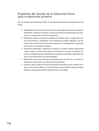 Propósitos del estudio de la Educación Física
      para la educación primaria

      Con el estudio de la Educación Física en la educación primaria se pretende que los
      niños:


          •	 Desarrollen el conocimiento de sí mismos, su capacidad comunicativa, de relación;
               habilidades y destrezas motrices a través de diversas manifestaciones que favo-
               rezcan su corporeidad y el sentido cooperativo.
          •	 Reflexionen sobre los cambios que implica la actividad motriz, incorporando nue-
               vos conocimientos y habilidades, de tal manera que puedan adaptarse a las de-
               mandas de su entorno ante las diversas situaciones y manifestaciones imprevistas
               que ocurren en el quehacer cotidiano.
          •	 Desarrollen habilidades y destrezas al participar en juegos motores proponiendo
               normas, reglas y nuevas formas para la convivencia en el juego, la iniciación de-
               portiva y el deporte escolar, destacando la importancia del trabajo colaborativo así
               como, el reconocimiento a la interculturalidad
          •	 Reflexionen acerca de las acciones cotidianas que se vinculan con su entorno so-
               ciocultural y contribuyen a sus relaciones sociomotrices.
          •	 Cuiden su salud a partir de la toma informada de decisiones sobre medidas de hi-
               giene, el fomento de hábitos y el reconocimiento de los posibles riesgos al realizar
               acciones motrices para prevenir accidentes en su vida diaria.




152
 