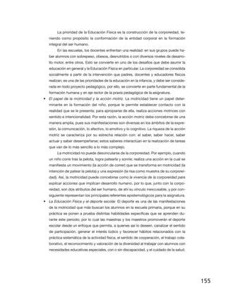 La prioridad de la Educación Física es la construcción de la corporeidad, te-
   niendo como propósito la conformación de la entidad corporal en la formación
   integral del ser humano.
        En las escuelas, los docentes enfrentan una realidad: en sus grupos puede ha-
   ber alumnos con sobrepeso, obesos, desnutridos o con diversos niveles de desarro-
   llo motor, entre otros. Esto se convierte en uno de los desafíos que debe asumir la
   educación en general y la Educación Física en particular. La corporeidad se consolida
   socialmente a partir de la intervención que padres, docentes y educadores físicos
   realizan; es una de las prioridades de la educación en la infancia, y debe ser conside-
   rada en todo proyecto pedagógico, por ello, se convierte en parte fundamental de la
   formación humana y en eje rector de la praxis pedagógica de la asignatura.
•	 El papel de la motricidad y la acción motriz. La motricidad tiene un papel deter-
   minante en la formación del niño, porque le permite establecer contacto con la
   realidad que se le presenta; para apropiarse de ella, realiza acciones motrices con
   sentido e intencionalidad. Por esta razón, la acción motriz debe concebirse de una
   manera amplia, pues sus manifestaciones son diversas en los ámbitos de la expre-
   sión, la comunicación, lo afectivo, lo emotivo y lo cognitivo. La riqueza de la acción
   motriz se caracteriza por su estrecha relación con: el saber, saber hacer, saber
   actuar y saber desempeñarse; estos saberes interactúan en la realización de tareas
   que van de lo más sencillo a lo más complejo.
        La motricidad no puede desvincularse de la corporeidad. Por ejemplo, cuando
   un niño corre tras la pelota, logra patearla y sonríe; realiza una acción en la cual se
   manifiesta un movimiento (la acción de correr) que se transforma en motricidad (la
   intención de patear la pelota) y una expresión (la risa como muestra de su corporei-
   dad). Así, la motricidad puede concebirse como la vivencia de la corporeidad para
   explicar acciones que implican desarrollo humano, por lo que, junto con la corpo-
   reidad, son dos atributos del ser humano, de ahí su vínculo inexcusable, y por con-
   siguiente representan los principales referentes epistemológicos para la asignatura.
•	 La Educación Física y el deporte escolar. El deporte es una de las manifestaciones
   de la motricidad que más buscan los alumnos en la escuela primaria, porque en su
   práctica se ponen a prueba distintas habilidades específicas que se aprenden du-
   rante este periodo; por lo cual las maestras y los maestros promoverán el deporte
   escolar desde un enfoque que permita, a quienes así lo deseen, canalizar el sentido
   de participación, generar el interés lúdico y favorecer hábitos relacionados con la
   práctica sistemática de la actividad física, el sentido de cooperación, el trabajo cola-
   borativo, el reconocimiento y valoración de la diversidad al trabajar con alumnos con
   necesidades educativas especiales, con o sin discapacidad, y el cuidado de la salud.




                                                                                              155
 