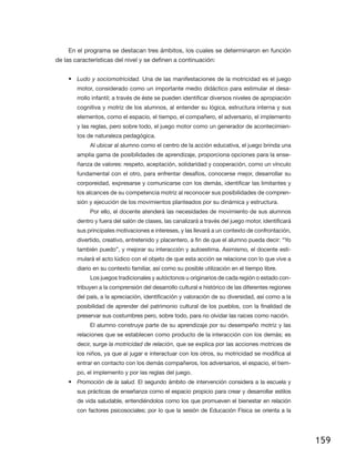 En el programa se destacan tres ámbitos, los cuales se determinaron en función
de las características del nivel y se definen a continuación:


    •	 Ludo y sociomotricidad. Una de las manifestaciones de la motricidad es el juego
        motor, considerado como un importante medio didáctico para estimular el desa-
        rrollo infantil; a través de éste se pueden identificar diversos niveles de apropiación
        cognitiva y motriz de los alumnos, al entender su lógica, estructura interna y sus
        elementos, como el espacio, el tiempo, el compañero, el adversario, el implemento
        y las reglas, pero sobre todo, el juego motor como un generador de acontecimien-
        tos de naturaleza pedagógica.
             Al ubicar al alumno como el centro de la acción educativa, el juego brinda una
        amplia gama de posibilidades de aprendizaje, proporciona opciones para la ense-
        ñanza de valores: respeto, aceptación, solidaridad y cooperación, como un vínculo
        fundamental con el otro, para enfrentar desafíos, conocerse mejor, desarrollar su
        corporeidad, expresarse y comunicarse con los demás, identificar las limitantes y
        los alcances de su competencia motriz al reconocer sus posibilidades de compren-
        sión y ejecución de los movimientos planteados por su dinámica y estructura.
             Por ello, el docente atenderá las necesidades de movimiento de sus alumnos
        dentro y fuera del salón de clases, las canalizará a través del juego motor, identificará
        sus principales motivaciones e intereses, y las llevará a un contexto de confrontación,
        divertido, creativo, entretenido y placentero, a fin de que el alumno pueda decir: “Yo
        también puedo”, y mejorar su interacción y autoestima. Asimismo, el docente esti-
        mulará el acto lúdico con el objeto de que esta acción se relacione con lo que vive a
        diario en su contexto familiar, así como su posible utilización en el tiempo libre.
             Los juegos tradicionales y autóctonos u originarios de cada región o estado con-
        tribuyen a la comprensión del desarrollo cultural e histórico de las diferentes regiones
        del país, a la apreciación, identificación y valoración de su diversidad, así como a la
        posibilidad de aprender del patrimonio cultural de los pueblos, con la finalidad de
        preservar sus costumbres pero, sobre todo, para no olvidar las raíces como nación.
             El alumno construye parte de su aprendizaje por su desempeño motriz y las
        relaciones que se establecen como producto de la interacción con los demás; es
        decir, surge la motricidad de relación, que se explica por las acciones motrices de
        los niños, ya que al jugar e interactuar con los otros, su motricidad se modifica al
        entrar en contacto con los demás compañeros, los adversarios, el espacio, el tiem-
        po, el implemento y por las reglas del juego.
    •	 Promoción de la salud. El segundo ámbito de intervención considera a la escuela y
        sus prácticas de enseñanza como el espacio propicio para crear y desarrollar estilos
        de vida saludable, entendiéndolos como los que promueven el bienestar en relación
        con factores psicosociales; por lo que la sesión de Educación Física se orienta a la




                                                                                                    159
 