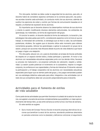 Por otra parte, también se debe cuidar la seguridad de los alumnos, para ello, el
docente habrá de considerar aspectos centrados en la correcta ejecución, las postu-
ras acordes durante cada actividad y la conducta motriz de sus alumnos; además de
sustituir los ejercicios de orden y control, por formas de comunicación basadas en el
respeto y la libertad de expresión de los alumnos.
    Es importante que el docente observe los desempeños motrices de sus alumnos
y oriente la sesión modificando diversos elementos estructurales, los ambientes de
aprendizaje, los materiales y la forma de organización del grupo.
    Al concluir la sesión, el docente decidirá la forma de realización, la duración y las
estrategias más adecuadas para tal fin, considerando aspectos como la hora en que se
trabajó, la intensidad del contenido, la estrategia que se llevó a cabo, las actividades
posteriores, etcétera. Se sugiere que el docente utilice este momento para obtener
comentarios grupales, reforzar los aprendizajes o aplicar la evaluación en grupo de la
sesión, porque son acciones más eficaces desde el punto de vista didáctico que hacer
un juego o lograr una relajación.
    Por otra parte, educar con, en y para la diversidad, es la base de futuras actitudes
de respeto en un espacio donde todos y todas participan y aprenden. Al incluir a los
alumnos con necesidades educativas especiales junto con los demás niños, favorece
su proceso de maduración y se propician actitudes de valoración, respeto y solida-
ridad. La sesión puede potenciar el incremento en la autoestima, mejorar la imagen
corporal y la confianza en sus capacidades y formas de interactuar. El docente valorará
la participación y el trabajo cooperativo de los alumnos con necesidades educativas
especiales para lograr que se sientan parte del grupo, y los juegos sensoriales pueden
ser una estrategia didáctica adecuada para ellos; integrarlos a las actividades con el
resto de sus compañeros debe ser una acción preponderante para el docente.




Actividades para el fomento de estilos
de vida saludable

Como parte de las actividades que permiten favorecer el cuidado de la salud en los alum-
nos, se sugieren una serie de acciones complementarias que posibiliten un mejor aprove-
chamiento del tiempo libre, ya sea entre semana (a contra turno) o los fines de semana.
    En este sentido se sugiere:


    •	 Qué a través del Consejo Técnico Escolar el docente proponga alternativas de ac-
        ciones que beneficien la salud de los alumnos; abordando problemas detectados
        en periodos anteriores como la obesidad y deficiencia nutricional; el seguimiento




                                                                                            165
 