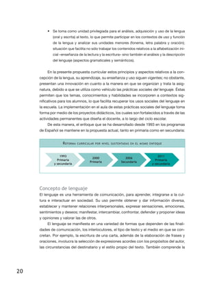 •	 Se toma como unidad privilegiada para el análisis, adquisición y uso de la lengua
             (oral y escrita) al texto, lo que permite participar en los contextos de uso y función
             de la lengua y analizar sus unidades menores (fonema, letra palabra y oración);
             situación que facilita no sólo trabajar los contenidos relativos a la alfabetización ini-
             cial –enseñanza de la lectura y la escritura– sino también el análisis y la descripción
             del lenguaje (aspectos gramaticales y semánticos).


         En la presente propuesta curricular estos principios y aspectos relativos a la con-
     cepción de la lengua, su aprendizaje, su enseñanza y uso siguen vigentes; no obstante,
     presentan una innovación en cuanto a la manera en que se organizan y trata la asig-
     natura, debido a que se utiliza como vehículo las prácticas sociales del lenguaje. Éstas
     permiten que los temas, conocimientos y habilidades se incorporen a contextos sig-
     nificativos para los alumnos, lo que facilita recuperar los usos sociales del lenguaje en
     la escuela. La implementación en el aula de estas prácticas sociales del lenguaje toma
     forma por medio de los proyectos didácticos, los cuales son fortalecidos a través de las
     actividades permanentes que diseña el docente, a lo largo del ciclo escolar.
         De esta manera, el enfoque que se ha desarrollado desde 1993 en los programas
     de Español se mantiene en la propuesta actual, tanto en primaria como en secundaria:


                   R eforma   curricular por nivel sustentadas en el mismo enfoque



                 1993                                                              2011
                                       2000                   2006
               Primaria                                                          Primaria
                                     Primaria              Secundaria
             y secundaria                                                      y secundaria




     Concepto de lenguaje
     El lenguaje es una herramienta de comunicación, para aprender, integrarse a la cul-
     tura e interactuar en sociedad. Su uso permite obtener y dar información diversa,
     establecer y mantener relaciones interpersonales, expresar sensaciones, emociones,
     sentimientos y deseos; manifestar, intercambiar, confrontar, defender y proponer ideas
     y opiniones y valorar las de otros.
         El lenguaje se manifiesta en una variedad de formas que dependen de las finali-
     dades de comunicación, los interlocutores, el tipo de texto y el medio en que se con-
     cretan. Por ejemplo, la escritura de una carta, además de la elaboración de frases y
     oraciones, involucra la selección de expresiones acordes con los propósitos del autor,
     las circunstancias del destinatario y el estilo propio del texto. También comprende la




20
 