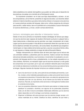datos estadísticos de carácter demográfico que pueden ser útiles para el desarrollo de
las prácticas vinculadas con el ámbito de la Participación social.
    Es importante considerar –en el caso que haya disponibilidad y acceso–, el uso
de computadoras y de la Internet, presentes en algunas escuelas. Los docentes deben
obtener el máximo beneficio que estos instrumentos ofrecen e incorporar a los alumnos
en nuevas prácticas sociales del lenguaje, tales como: utilizar programas de cómputo
para escribir y editar textos, leer en la pantalla de la computadora, buscar información
en acervos electrónicos, y enviar y recibir correos electrónicos.



Lectura: estrategias para abordar e interpretar textos
Desde el inicio de la primaria es importante emplear estrategias de lectura que asegu-
ren que los alumnos sean capaces de localizar información puntual en cualquier texto y
hacer deducciones e inferencias que les permitan una mejor comprensión de lo leído.
Lograr que los alumnos puedan ir más allá de la comprensión literal de lo que leen es uno
de los objetivos centrales de la primaria y de la secundaria. Se pretende que progresiva-
mente logren un mejor análisis de los textos que leen y asuman una postura frente a ellos,
lo cual requiere un trabajo sostenido a lo largo de toda la Educación Básica.
    Trabajar intensamente con distintos tipos de texto para lograr que la lectura sea
una actividad cotidiana y placentera para los alumnos, implica conocer las diversas
estructuras textuales existentes y sus funciones; e incrementar el vocabulario y la com-
prensión del lenguaje escrito al que, probablemente, no han estado expuestos en su
vida cotidiana. Asimismo, es necesario lograr que los alumnos alcancen un alto grado
de compromiso con lo que leen; por lo que una condición relevante para involucrarse
con lo leído es relacionar el contenido con los conocimientos previos que sobre el tema
se tengan. Algunas maneras de impulsar la lectura con calidad consisten en:


    •	 Leer a los alumnos en voz alta, como parte de las actividades permanentes, cuen-
        tos, novelas u otros materiales apropiados para su edad, procurando hacer de esto
        una experiencia placentera. El docente debe hacer una selección apropiada de los
        materiales para leer con sus alumnos, de tal manera que los textos les resulten
        atractivos. Para ello, es importante evitar sanciones e interrogatorios hostiles sobre
        el contenido de los textos.
    •	 Leer con propósitos diferentes: buscar información para realizar un trabajo escolar,
        satisfacer la curiosidad o divertirse, son algunos de los potenciales propósitos.
        Cada uno de ellos involucra actividades intelectuales diferentes que los alumnos
        deben desarrollar con el fin de llegar a ser lectores competentes.
    •	 Organizar la biblioteca del aula promueve que los alumnos tengan acceso a di-
        versos materiales de su interés. Clasificar los libros, identificar de qué tratan y




                                                                                                 33
 